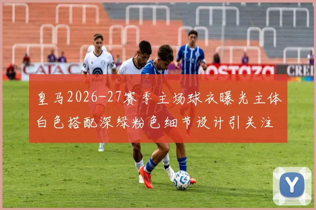 皇马2026-27赛季主场球衣曝光主体白色搭配深绿粉色细节设计引关注