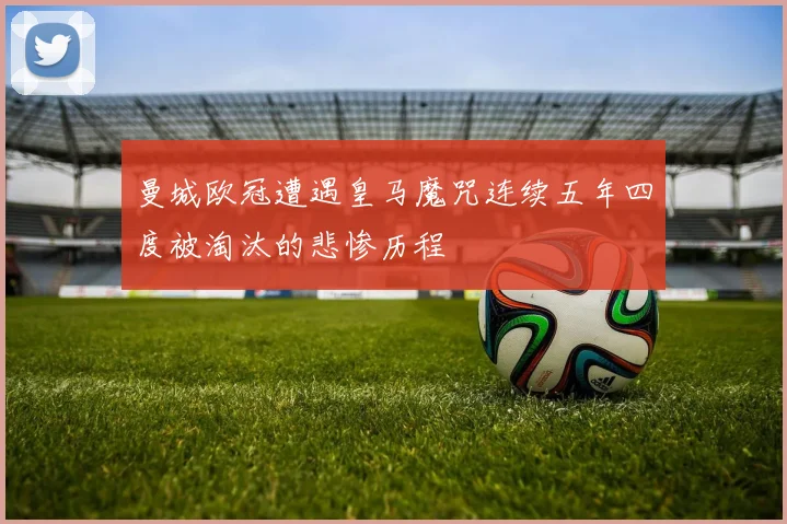 曼城欧冠遭遇皇马魔咒连续五年四度被淘汰的悲惨历程