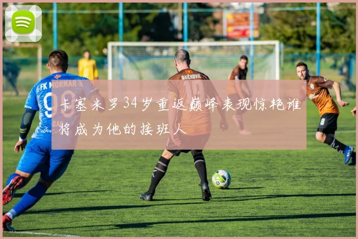 卡塞米罗34岁重返巅峰表现惊艳谁将成为他的接班人