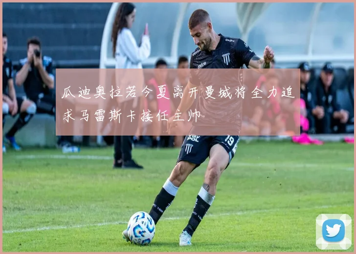 瓜迪奥拉若今夏离开曼城将全力追求马雷斯卡接任主帅