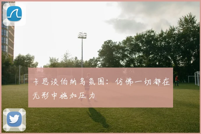 卡恩谈伯纳乌氛围：仿佛一切都在无形中施加压力