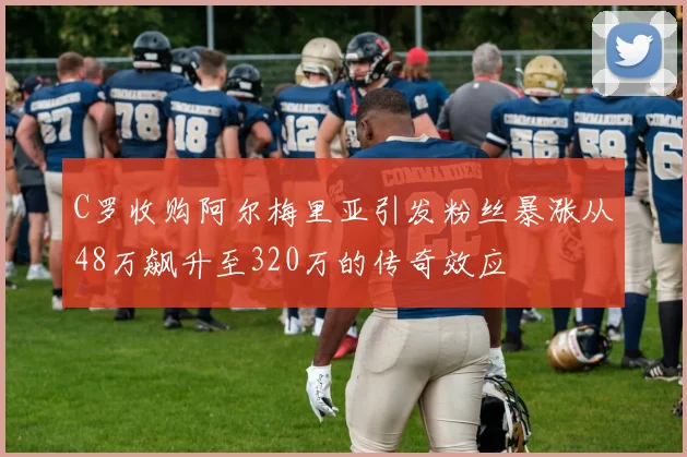 C罗收购阿尔梅里亚引发粉丝暴涨从48万飙升至320万的传奇效应