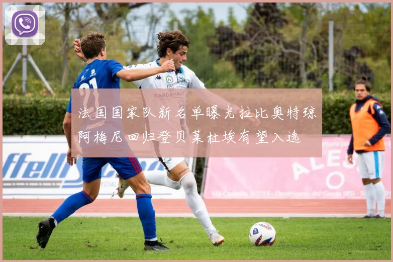 法国国家队新名单曝光拉比奥特琼阿梅尼回归登贝莱杜埃有望入选