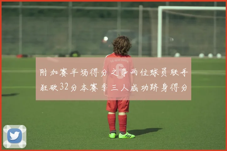 附加赛半场得分之争两位球员联手狂砍32分本赛季三人成功跻身得分榜前20