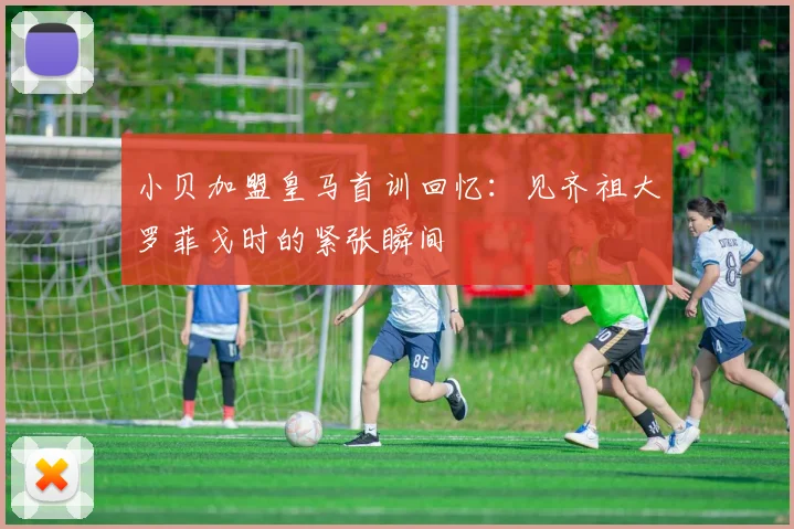 小贝加盟皇马首训回忆：见齐祖大罗菲戈时的紧张瞬间