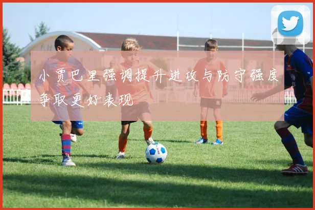 小贾巴里强调提升进攻与防守强度争取更好表现