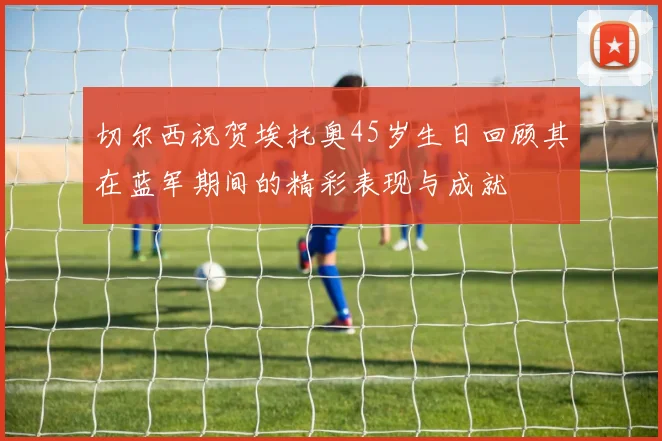 切尔西祝贺埃托奥45岁生日回顾其在蓝军期间的精彩表现与成就