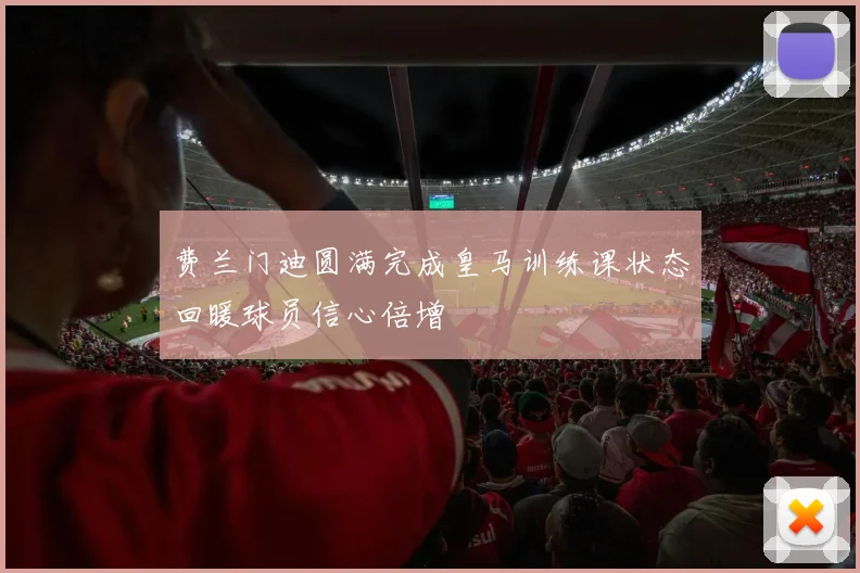 费兰门迪圆满完成皇马训练课状态回暖球员信心倍增