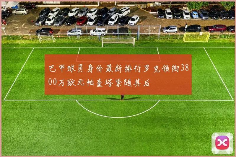 巴甲球员身价最新排行罗克领衔3800万欧元帕奎塔紧随其后
