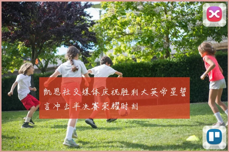 凯恩社交媒体庆祝胜利大英帝星誓言冲击半决赛荣耀时刻