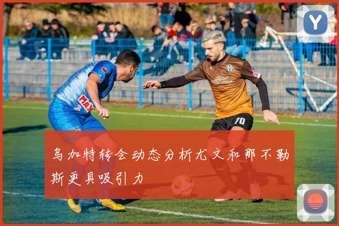 乌加特转会动态分析尤文和那不勒斯更具吸引力