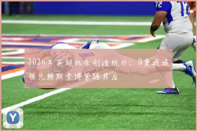 2026年英超机会创造统计：B费遥遥领先赖斯索博紧随其后