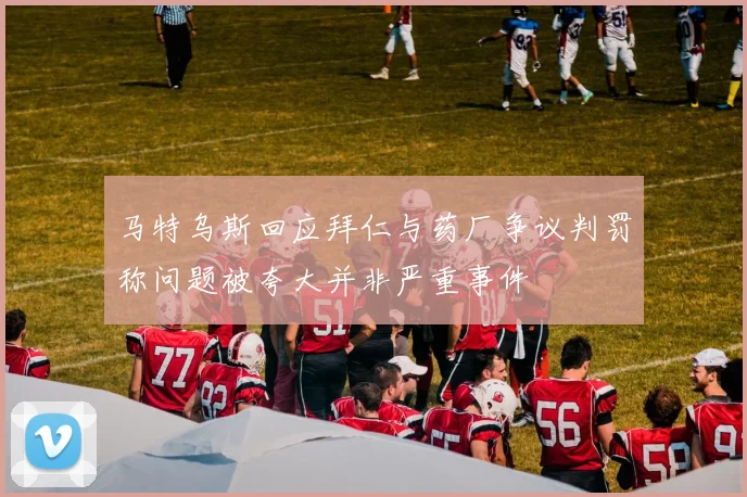 马特乌斯回应拜仁与药厂争议判罚称问题被夸大并非严重事件