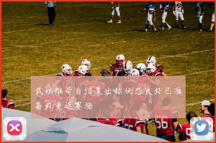 武切维奇自信复出称状态良好已准备好重返赛场