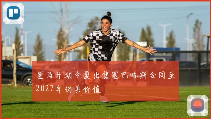 皇马计划今夏出售塞巴略斯合同至2027年仍具价值