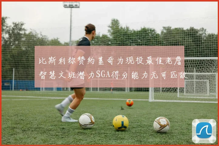 比斯利称赞约基奇为现役最佳老詹智慧文班潜力SGA得分能力无可匹敌